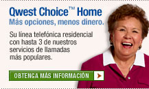 Qwest Choice™ Home M&aacute;s opciones, menos dinero. Su linea telef&oacute;nica residential con hasta 3 de nuestros servicios de llamadas m&aacute;s populares. Obtenga M&aacute;s Informaci&oacute;n